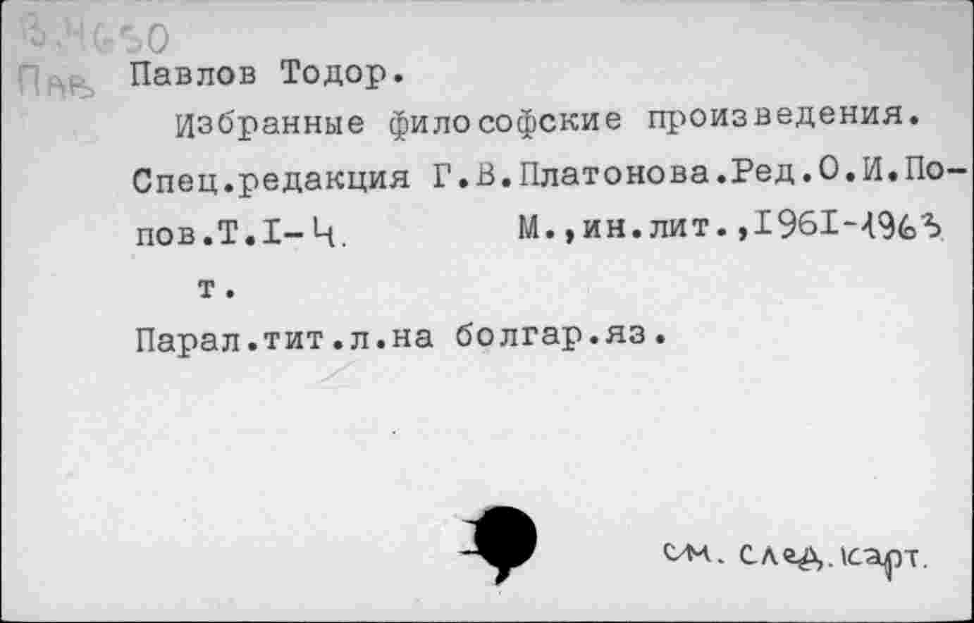 ﻿Павлов Тодор.
Избранные философские произведения.
Спец.редакция Г.В.Платонова.Бед.0.И.По-
пов. Т.1-Ч,	М.,ин. лит. ,1961-496»5
т.
Парал.тит.л.на болгар.яз.
ом. сладдсарт.